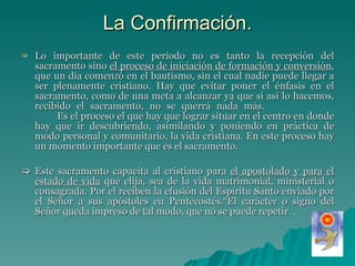 La Confirmación. Lo importante de este período no es tanto la recepción del sacramento sino  el proceso de iniciación de formación y conversión , que un día comenzó en el bautismo, sin el cual nadie puede llegar a ser plenamente cristiano. Hay que evitar poner el énfasis en el sacramento, como de una meta a alcanzar ya que si así lo hacemos, recibido el sacramento, no se querrá nada más.  Es el proceso el que hay que lograr situar en el centro en donde hay que ir descubriendo, asimilando y poniendo en práctica de modo personal y comunitario, la vida cristiana. En este proceso hay un momento importante que es el sacramento.    Este sacramento capacita al cristiano para  el apostolado y para el estado de vida  que elija, sea de la vida matrimonial, ministerial o consagrada. Por el reciben la efusión del Espíritu Santo enviado por el Señor a sus apóstoles en Pentecostés.“El carácter o signo del Señor queda impreso de tal modo, que no se puede repetir  . 