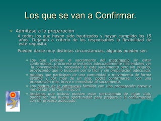 Los que se van a Confirmar. Admítase a la preparación  A todos los que hayan sido bautizados y hayan cumplido los 15 años. Dejando a criterio de los responsables la flexibilidad de este requisito.  Pueden darse muy distintas circunstancias, algunas pueden ser: Los que solicitan el sacramento del  matrimonio  sin estar confirmados, procúrese orientarlos adecuadamente haciéndoles ver  la conveniencia y necesidad de este sacramento pero sin exigirlo, provocando que lo busquen por lo fácil y sin preparación adecuada. Adultos  que participan de una comunidad o movimiento de forma estable y por más de un año, podrá confirmarse  con una preparación más breve e inmediata al sacramento. Los  padres de la catequesis  familiar con una preparación breve e inmediata a la Confirmación. Ancianos  que incluso pueden estar participando de algún club, puede ser una buena oportunidad para prepara a la confirmación con un proceso adecuado. 