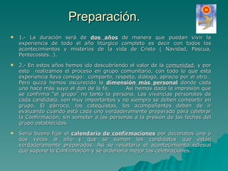Preparación. 1.- La duración será de  dos años  de manera que puedan vivir la experiencia de todo el año litúrgico completo es decir con todos los acontecimientos y misterios de la vida de Cristo ( Navidad, Pascua, Pentecostés…).  2.- En estos años hemos ido descubriendo el valor de la  comunidad , y por esto  realizamos el proceso en grupo comunitario, con todo lo que esta experiencia lleva consigo:  compartir, respeto, diálogo, aprecio por el otro… Pero quizá hemos oscurecido la  dimensión más personal  donde cada uno hace más suyo el don de la fe.  Así hemos dado la impresión que se confirma “el grupo” no tanto la persona. Las vivencias personales de cada candidato, son muy importantes y no siempre se deben compartir en grupo. El párroco, los catequistas, los acompañantes deben de ir evaluando cuando está cada uno verdaderamente preparado para celebrar la Confirmación, sin someter a las personas a la presión de las fechas del grupo establecidas. Sería bueno fijar el  calendario de confirmaciones  por decanatos una o dos veces al año y que se sumen los candidatos que están verdaderamente preparados. Así se resaltaría el acontecimiento eclesial que supone la Confirmación y se ordenaría mejor las celebraciones.  
