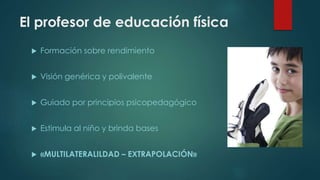 El profesor de educación física
 Formación sobre rendimiento
 Visión genérica y polivalente
 Guiado por principios psicopedagógico
 Estimula al niño y brinda bases
 «MULTILATERALILDAD – EXTRAPOLACIÓN»
 