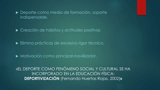  Deporte como medio de formación, soporte
indispensable.
 Creación de hábitos y actitudes positivas
 Elimina prácticas de excesivo rigor técnico.
 Motivación como principal movilizador.
«EL DEPORTE COMO FENÓMENO SOCIAL Y CULTURAL SE HA
INCORPORADO EN LA EDUCACIÓN FÍSICA:
DEPORTIVIZACIÓN (Fernando Huertas Rojas, 2002)»
 