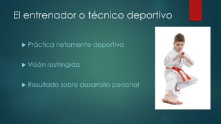 El entrenador o técnico deportivo
 Práctica netamente deportiva
 Visión restringida
 Resultado sobre desarrollo personal
 