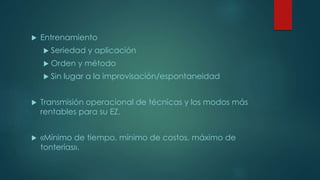  Entrenamiento
 Seriedad y aplicación
 Orden y método
 Sin lugar a la improvisación/espontaneidad
 Transmisión operacional de técnicas y los modos más
rentables para su EZ.
 «Mínimo de tiempo, mínimo de costos, máximo de
tonterías».
 