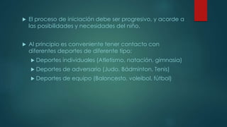  El proceso de iniciación debe ser progresivo, y acorde a
las posibilidades y necesidades del niño.
 Al principio es conveniente tener contacto con
diferentes deportes de diferente tipo:
 Deportes individuales (Atletismo, natación, gimnasia)
 Deportes de adversario (Judo, Bádminton, Tenis)
 Deportes de equipo (Baloncesto, voleibol, fútbol)
 