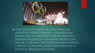  «Una buena iniciación se caracteriza por
permitir la máxima inclusión y participación.
Admite que los que tienen talento deportivo
puedan progresar en una especialidad, pero
que en cualquier caso todos adquieran hábitos
y afición al deporte y estén ilusionados por su
práctica» (Blázquez Sánchez)
 