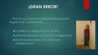 ¡GRAN ERROR!
…Pensar que todos los estudiantes pueden
llegar a ser campeones…
Conlleva a exigir mucho al niño
Genera rechazo a la práctica deportiva
Incita a descartar a los niños «sin
condiciones»
 