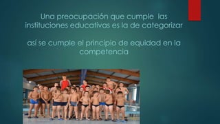 Una preocupación que cumple las
instituciones educativas es la de categorizar
así se cumple el principio de equidad en la
competencia
 