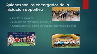 Quienes son los encargados de la
iniciación deportiva
 Centros escolares
 Escuelas de formación deportiva
 Organizaciones como los clubes, ligas y federaciones
 