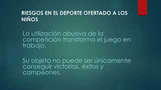 RIESGOS EN EL DEPORTE OFERTADO A LOS
NIÑOS
La utilización abusiva de la
competición transforma el juego en
trabajo.
Su objeto no puede ser únicamente
conseguir victorias, éxitos y
campeones.
 