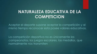 NATURALEZA EDUCATIVA DE LA
COMPETICION
Aceptar el deporte supone aceptar la competición y al
mismo tiempo reconocer esta posee valores educativos.
La competición deportiva no es únicamente los
campeonatos, los juegos escolares, las medallas, que
normalmente nos transmiten
 