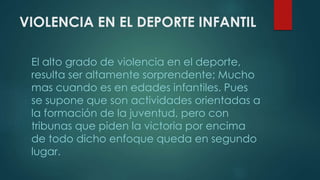 VIOLENCIA EN EL DEPORTE INFANTIL
El alto grado de violencia en el deporte,
resulta ser altamente sorprendente; Mucho
mas cuando es en edades infantiles. Pues
se supone que son actividades orientadas a
la formación de la juventud, pero con
tribunas que piden la victoria por encima
de todo dicho enfoque queda en segundo
lugar.
 