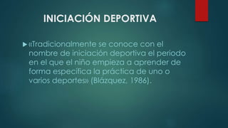 INICIACIÓN DEPORTIVA
 «Tradicionalmente se conoce con el
nombre de iniciación deportiva el periodo
en el que el niño empieza a aprender de
forma específica la práctica de uno o
varios deportes» (Blázquez, 1986).
 