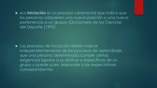  «La iniciación es un proceso ceremonial que indica que
las personas adquieren una nueva posición o una nueva
pertenencia a un grupo» (Diccionario de las Ciencias
del Deporte (1992).
 Los procesos de iniciación deben indicar
independientemente de los procesos de aprendizaje,
que una persona determinada cumple ciertas
exigencias ligadas a su «status» o especificas de un
grupo y puede pues, responder a las expectativas
correspondientes.
 