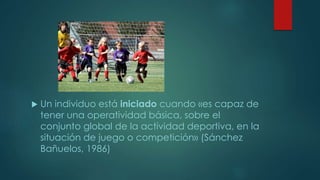  Un individuo está iniciado cuando «es capaz de
tener una operatividad básica, sobre el
conjunto global de la actividad deportiva, en la
situación de juego o competición» (Sánchez
Bañuelos, 1986)
 