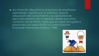 «La iniciación deportiva es el proceso de enseñanza-
aprendizaje, seguido por un individuo, para la
adquisición del conocimiento y la capacidad de
ejecución práctica de un deporte, desde que toma
contacto con el mismo, hasta que es capaz de jugarlo o
practicarlo con adecuación a su estructuración
funcional» (Hernández Moreno, 1988)
 