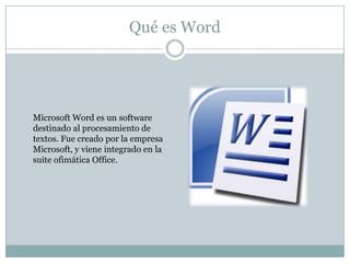 Qué es Word




Microsoft Word es un software
destinado al procesamiento de
textos. Fue creado por la empresa
Microsoft, y viene integrado en la
suite ofimática Office.
 
