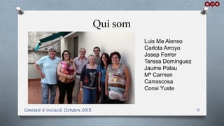 Qui som
Comissió d'iniciació. Octubre 2015 10
Luis Ma Alonso
Carlota Arroyo
Josep Ferrer
Teresa Domínguez
Jaume Palau
Mª Carmen
Carrascosa
Conxi Yuste
 