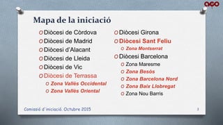 Comissió d'iniciació. Octubre 2015 3
O Diòcesi de Còrdova
O Diòcesi de Madrid
O Diòcesi d’Alacant
O Diòcesi de Lleida
O Diòcesi de Vic
O Diòcesi de Terrassa
O Zona Vallès Occidental
O Zona Vallès Oriental
O Diòcesi Girona
O Diòcesi Sant Feliu
O Zona Montserrat
O Diòcesi Barcelona
O Zona Maresme
O Zona Besòs
O Zona Barcelona Nord
O Zona Baix Llobregat
O Zona Nou Barris
Mapa de la iniciació
 