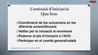 Comissió d'iniciació. Octubre 2015 4
Comissió d’iniciació
Que fem
OCoordinació de les actuacions en les
diferents zones/diòcesis
OVetllar per la iniciació al moviment
OElaborar el pla d’iniciació a l’ACO
OParticipar en el comitè general/català
 