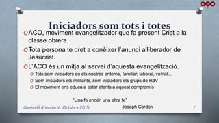 Iniciadors som tots i totes
OACO, moviment evangelitzador que fa present Crist a la
classe obrera.
OTota persona te dret a conèixer l’anunci alliberador de
Jesucrist.
OL’ACO és un mitja al servei d’aquesta evangelització.
O Tots som iniciadors en els nostres entorns, familiar, laboral, veïnal...
O Som iniciadors els militants, som iniciadors els grups de RdV
O El moviment ens educa a estar atents a aquest compromís
“Una fe encén una altra fe”
Joseph CardijnComissió d'iniciació. Octubre 2015 7
 