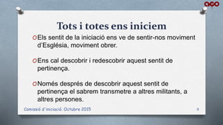 Tots i totes ens iniciem
OEls sentit de la iniciació ens ve de sentir-nos moviment
d’Església, moviment obrer.
OEns cal descobrir i redescobrir aquest sentit de
pertinença.
ONomés després de descobrir aquest sentit de
pertinença el sabrem transmetre a altres militants, a
altres persones.
Comissió d'iniciació. Octubre 2015 8
 