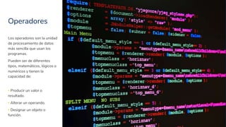 Operadores
11
Los operadores son la unidad
de procesamiento de datos
más sencilla que usan los
programas.
Pueden ser de diferentes
tipos, matemáticos, lógicos o
numéricos y tienen la
capacidad de:
▪ Producir un valor o
resultado.
▪ Alterar un operando.
▪ Designar un objeto o
función.
 