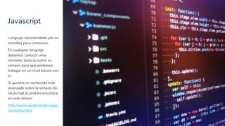 Javascript
31
Lenguaje recomendado por su
sencillez para comenzar.
En cualquier lenguaje
debemos conocer unas
nociones básicas sobre su
sintaxis para que podamos
trabajar en un nivel básico con
él.
Si quereis un contenido más
avanzado sobre la sintaxis de
Jacascript lo podréis encontrar
en este enlace:
http://www.quirksmode.org/js
/contents.html
 