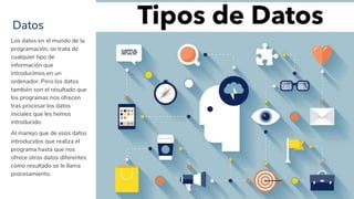 Datos
7
Los datos en el mundo de la
programación, se trata de
cualquier tipo de
información que
introducimos en un
ordenador. Pero los datos
también son el resultado que
los programas nos ofrecen
tras procesar los datos
iniciales que les hemos
introducido.
Al manejo que de esos datos
introducidos que realiza el
programa hasta que nos
ofrece otros datos diferentes
como resultado se le llama
procesamiento.
 