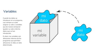 Variables
8
Cuando los datos se
introducen en un programa,
casi siempre se suele
asignar su valor a variables
que de manera temporal
igualan su valor al de los
datos que se han
introducido.
Es decir, las variables son
almacenes internos de los
programas que permiten
almacenar en ellas un dato
determinado.
 