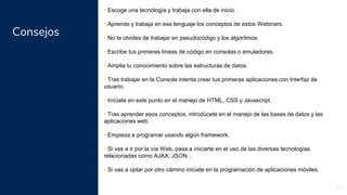 Consejos
23
• Escoge una tecnología y trabaja con ella de inicio.
• Aprende y trabaja en ese lenguaje los conceptos de estos Webinars.
• No te olvides de trabajar en pseudocódigo y los algoritmos.
• Escribe tus primeras líneas de código en consolas o emuladores.
• Amplia tu conocimiento sobre las estructuras de datos.
• Tras trabajar en la Consola intenta crear tus primeras aplicaciones con Interfaz de
usuario.
• Iníciate en este punto en el manejo de HTML, CSS y Javascript.
• Tras aprender esos conceptos, introdúcete en el manejo de las bases de datos y las
aplicaciones web.
• Empieza a programar usando algún framework.
• Si vas a ir por la vía Web, pasa a iniciarte en el uso de las diversas tecnologías
relacionadas como AJAX, JSON…
• Si vas a optar por otro cámino iniciate en la programación de aplicaciones móviles.
 