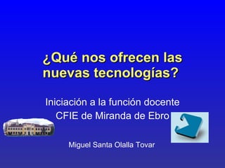 ¿Qué nos ofrecen las nuevas tecnologías?   Iniciación a la función docente CFIE de Miranda de Ebro Miguel Santa Olalla Tovar 