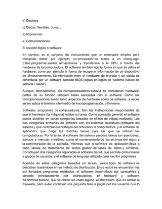 b) Displays.
c) Discos: flexibles, duros...
d) Impresoras.
e) Comunicaciones.
El soporte lógico o software
En cambio, es el conjunto de instrucciones que un ordenador emplea para
manipular datos: por ejemplo, un procesador de textos o un videojuego.
Estos programas suelen almacenarse y transferirse a la CPU a través del
hardware de la computadora. El software también rige la forma en que se utiliza el
hardware, como por ejemplo la forma de recuperar información de un dispositivo
de almacenamiento. La interacción entre el hardware de entrada y de salida es
controlada por un software llamado BIOS (siglas en inglés de 'sistema básico de
entrada / salida').
Aunque, técnicamente, los microprocesadores todavía se consideran hardware,
partes de su función también están asociadas con el software. Como los
microprocesadores tienen tanto aspectos de hardware como de software, a veces
se les aplica el término intermedio de microprogramación, o firmware.
Software, programas de computadoras. Son las instrucciones responsables de
que el hardware (la máquina) realice su tarea. Como concepto general, el software
puede dividirse en varias categorías basadas en el tipo de trabajo realizado. Las
dos categorías primarias de software son los sistemas operativos (software del
sistema), que controlan los trabajos del ordenador o computadora, y el software de
aplicación, que dirige las distintas tareas para las que se utilizan las
computadoras. Por lo tanto, el software del sistema procesa tareas tan esenciales,
aunque a menudo invisibles, como el mantenimiento de los archivos del disco y
la administración de la pantalla, mientras que el software de aplicación lleva a
cabo tareas de tratamiento de textos, gestión de bases de datos y similares.
Constituyen dos categorías separadas el software dered, que permite comunicarse
a grupos de usuarios, y el software de lenguaje utilizado para escribir programas
Además de estas categorías basadas en tareas, varios tipos de software se
describen basándose en su método de distribución. Entre estos se encuentran los
así llamados programas enlatados, el software desarrollado por compañías y
vendido principalmente por distribuidores, el freeware y software
de dominio público, que se ofrece sin costo alguno, el shareware, que es similar al
freeware, pero suele conllevar una pequeña tasa a pagar por los usuarios que lo
 
