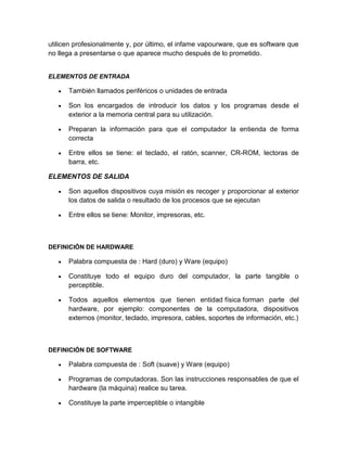 utilicen profesionalmente y, por último, el infame vapourware, que es software que
no llega a presentarse o que aparece mucho después de lo prometido.
ELEMENTOS DE ENTRADA
También llamados periféricos o unidades de entrada
Son los encargados de introducir los datos y los programas desde el
exterior a la memoria central para su utilización.
Preparan la información para que el computador la entienda de forma
correcta
Entre ellos se tiene: el teclado, el ratón, scanner, CR-ROM, lectoras de
barra, etc.
ELEMENTOS DE SALIDA
Son aquellos dispositivos cuya misión es recoger y proporcionar al exterior
los datos de salida o resultado de los procesos que se ejecutan
Entre ellos se tiene: Monitor, impresoras, etc.
DEFINICIÓN DE HARDWARE
Palabra compuesta de : Hard (duro) y Ware (equipo)
Constituye todo el equipo duro del computador, la parte tangible o
perceptible.
Todos aquellos elementos que tienen entidad física forman parte del
hardware, por ejemplo: componentes de la computadora, dispositivos
externos (monitor, teclado, impresora, cables, soportes de información, etc.)
DEFINICIÓN DE SOFTWARE
Palabra compuesta de : Soft (suave) y Ware (equipo)
Programas de computadoras. Son las instrucciones responsables de que el
hardware (la máquina) realice su tarea.
Constituye la parte imperceptible o intangible
 