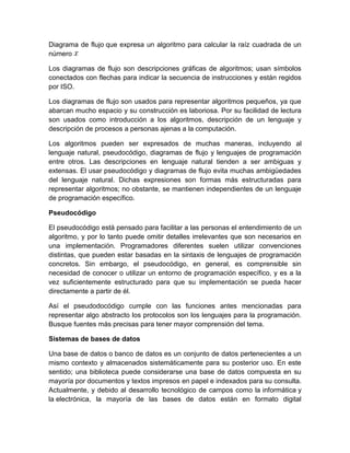 Diagrama de flujo que expresa un algoritmo para calcular la raíz cuadrada de un
número
Los diagramas de flujo son descripciones gráficas de algoritmos; usan símbolos
conectados con flechas para indicar la secuencia de instrucciones y están regidos
por ISO.
Los diagramas de flujo son usados para representar algoritmos pequeños, ya que
abarcan mucho espacio y su construcción es laboriosa. Por su facilidad de lectura
son usados como introducción a los algoritmos, descripción de un lenguaje y
descripción de procesos a personas ajenas a la computación.
Los algoritmos pueden ser expresados de muchas maneras, incluyendo al
lenguaje natural, pseudocódigo, diagramas de flujo y lenguajes de programación
entre otros. Las descripciones en lenguaje natural tienden a ser ambiguas y
extensas. El usar pseudocódigo y diagramas de flujo evita muchas ambigüedades
del lenguaje natural. Dichas expresiones son formas más estructuradas para
representar algoritmos; no obstante, se mantienen independientes de un lenguaje
de programación específico.
Pseudocódigo
El pseudocódigo está pensado para facilitar a las personas el entendimiento de un
algoritmo, y por lo tanto puede omitir detalles irrelevantes que son necesarios en
una implementación. Programadores diferentes suelen utilizar convenciones
distintas, que pueden estar basadas en la sintaxis de lenguajes de programación
concretos. Sin embargo, el pseudocódigo, en general, es comprensible sin
necesidad de conocer o utilizar un entorno de programación específico, y es a la
vez suficientemente estructurado para que su implementación se pueda hacer
directamente a partir de él.
Así el pseudodocódigo cumple con las funciones antes mencionadas para
representar algo abstracto los protocolos son los lenguajes para la programación.
Busque fuentes más precisas para tener mayor comprensión del tema.
Sistemas de bases de datos
Una base de datos o banco de datos es un conjunto de datos pertenecientes a un
mismo contexto y almacenados sistemáticamente para su posterior uso. En este
sentido; una biblioteca puede considerarse una base de datos compuesta en su
mayoría por documentos y textos impresos en papel e indexados para su consulta.
Actualmente, y debido al desarrollo tecnológico de campos como la informática y
la electrónica, la mayoría de las bases de datos están en formato digital
 