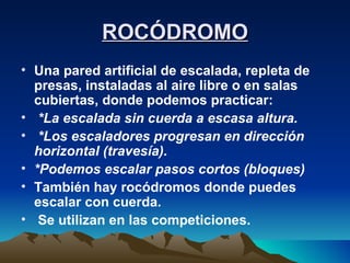ROCÓDROMO Una pared artificial de escalada, repleta de presas, instaladas al aire libre o en salas cubiertas, donde podemos practicar: *La escalada sin cuerda a escasa altura. *Los escaladores progresan en dirección horizontal (travesía). *Podemos escalar pasos cortos (bloques) También hay rocódromos donde puedes escalar con cuerda. Se utilizan en las competiciones. 