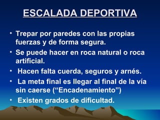 ESCALADA DEPORTIVA Trepar por paredes con las propias fuerzas y de forma segura. Se puede hacer en roca natural o roca artificial. Hacen falta cuerda, seguros y arnés. La meta final es llegar al final de la vía sin caerse (“Encadenamiento”) Existen grados de dificultad. 