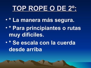 TOP ROPE O DE 2º:   * La manera más segura. * Para principiantes o rutas muy difíciles. * Se escala con la cuerda desde arriba 