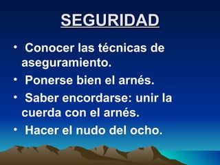 SEGURIDAD Conocer las técnicas de aseguramiento. Ponerse bien el arnés. Saber encordarse: unir la cuerda con el arnés. Hacer el nudo del ocho. 