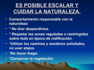 ES POSIBLE ESCALAR Y CUIDAR LA NATURALEZA. Comportamiento responsable con la naturaleza:  * No tirar desperdicios. * Respetar las zonas reguladas o restringidas sobre todo en época de nidificación. *Utilizar los caminos y senderos señalados, no usar atajos. *No hacer fuego. *Conservar la vegetación. 