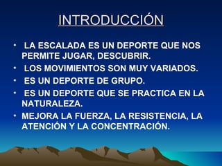 INTRODUCCIÓN LA ESCALADA ES UN DEPORTE QUE NOS PERMITE JUGAR, DESCUBRIR. LOS MOVIMIENTOS SON MUY VARIADOS. ES UN DEPORTE DE GRUPO. ES UN DEPORTE QUE SE PRACTICA EN LA NATURALEZA. MEJORA LA FUERZA, LA RESISTENCIA, LA ATENCIÓN Y LA CONCENTRACIÓN. 