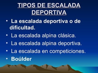 TIPOS DE ESCALADA DEPORTIVA La escalada deportiva o de dificultad. La escalada alpina clásica. La escalada alpina deportiva. La escalada en competiciones. Boúlder 