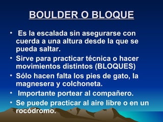 BOULDER O BLOQUE Es la escalada sin asegurarse con cuerda a una altura desde la que se pueda saltar.  Sirve para practicar técnica o hacer movimientos distintos (BLOQUES) Sólo hacen falta los pies de gato, la magnesera y colchoneta. Importante portear al compañero. Se puede practicar al aire libre o en un rocódromo. 