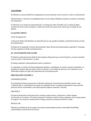 ATLETISMO

El atletismo es una actividad física integrada por acciones naturales como la carrera, el salto y el lanzamiento.

Históricamente se remonta a la antigüedad clásica. En los Juegos Olímpicos modernos constituye el elemento
más importante.

El atletismo es un campo de experimentación e investigación sobre el hombre con la ventaja de poder
constatar de forma exacta el progreso, siendo muy diversas las ramas de la ciencia que se ocupan de este
deporte.

Los periodos atléticos

Ciclos de preparación:

a) Iniciación atlética del debutante, la específica previa a los grandes resultados, el período de forma y la fase
de mantenimiento.

b) Etapas de la temporada: Invernal (entrenamiento−base), Primaveral (entrenamiento específico), Veraniega
(Forma competitiva), Otoño (mantenimiento).

EL ATLETISMO DE INICIACIÓN

El atletismo puede practicarse desde la más temprana edad, puesto que se trata de gestos y acciones naturales
como la carrera, el lanzamiento y el salto.

El trabajo cuantitativo debe predominar sobre el cualitativo.

Lo importante es realizar una buena preparación genética y equilibrada, sin insistir en puntos localizados. La
preparación orgánica debe prevalecer sobre la muscular y en las tablas de ejercicios, los respiratorios y de
elasticidad ocuparán un lugar más importante que los de potenciación.

PREPARACIÓN GENÉRICA

CONSIDERACIONES

Es la preparación básica que permite al individuo enfrentarse al entrenamiento específico gracias a una
"condición física" constituida por una gama de cualidades físicas. La preparación genética es una sesión de
ejercicios físicos encaminados a una mejora general orgánica, muscular y articular.

ORGÁNICA

Se trata de desarrollar las funciones de los sistemas cardiovascular y respiratorio y demás órganos
involucrados en el esfuerzo. El corazón aumenta de volumen y mejora el riego sanguíneo con un mayor aporte
de oxígeno a los músculos, disminuyendo la fatiga, aumenta la resistencia aeróbica o fondo.

MUSCULAR

Pretende un rendimiento de los grupos musculares incrementando la fuerza, elasticidad, flexibilidad,
contractilidad y resistencia de los mismos.


                                                                                                                     1
 