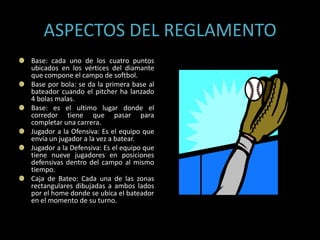 ASPECTOS DEL REGLAMENTO
Base: cada uno de los cuatro puntos
ubicados en los vértices del diamante
que compone el campo de softbol.
Base por bola: se da la primera base al
bateador cuando el pitcher ha lanzado
4 bolas malas.
Base: es el ultimo lugar donde el
corredor tiene que pasar para
completar una carrera.
Jugador a la Ofensiva: Es el equipo que
envía un jugador a la vez a batear.
Jugador a la Defensiva: Es el equipo que
tiene nueve jugadores en posiciones
defensivas dentro del campo al mismo
tiempo.
Caja de Bateo: Cada una de las zonas
rectangulares dibujadas a ambos lados
por el home donde se ubica el bateador
en el momento de su turno.
 