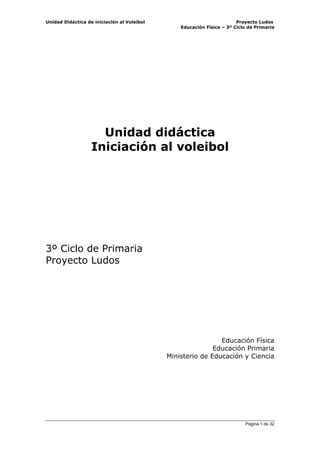 Unidad Didáctica de iniciación al Voleibol                              Proyecto Ludos
                                                 Educación Física – 3º Ciclo de Primaria




                     Unidad didáctica
                   Iniciación al voleibol




3º Ciclo de Primaria
Proyecto Ludos




                                                              Educación Física
                                                            Educación Primaria
                                             Ministerio de Educación y Ciencia




                                                                           Página 1 de 32
 