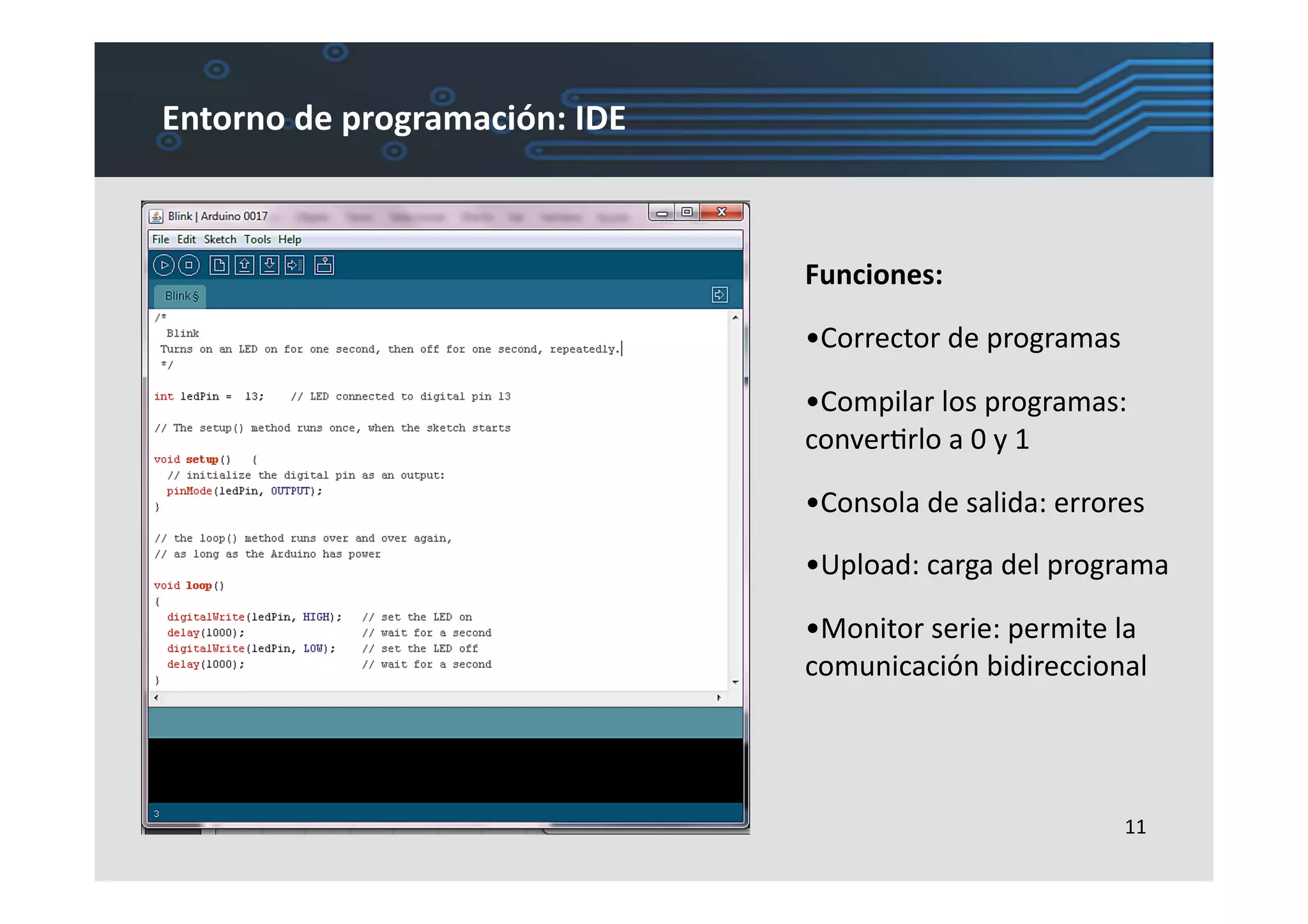 Entorno	
  de	
  programación:	
  IDE	
  



                                            Funciones:	
  

                                            •  orrector	
  de	
  programas	
  
                                             C

                                            •  ompilar	
  los	
  programas:	
  
                                             C
                                            converLrlo	
  a	
  0	
  y	
  1	
  

                                            •  onsola	
  de	
  salida:	
  errores	
  
                                             C

                                            •  pload:	
  carga	
  del	
  programa	
  
                                             U

                                            •  onitor	
  serie:	
  permite	
  la	
  
                                             M
                                            comunicación	
  bidireccional	
  




                                                                                 11	
  
 