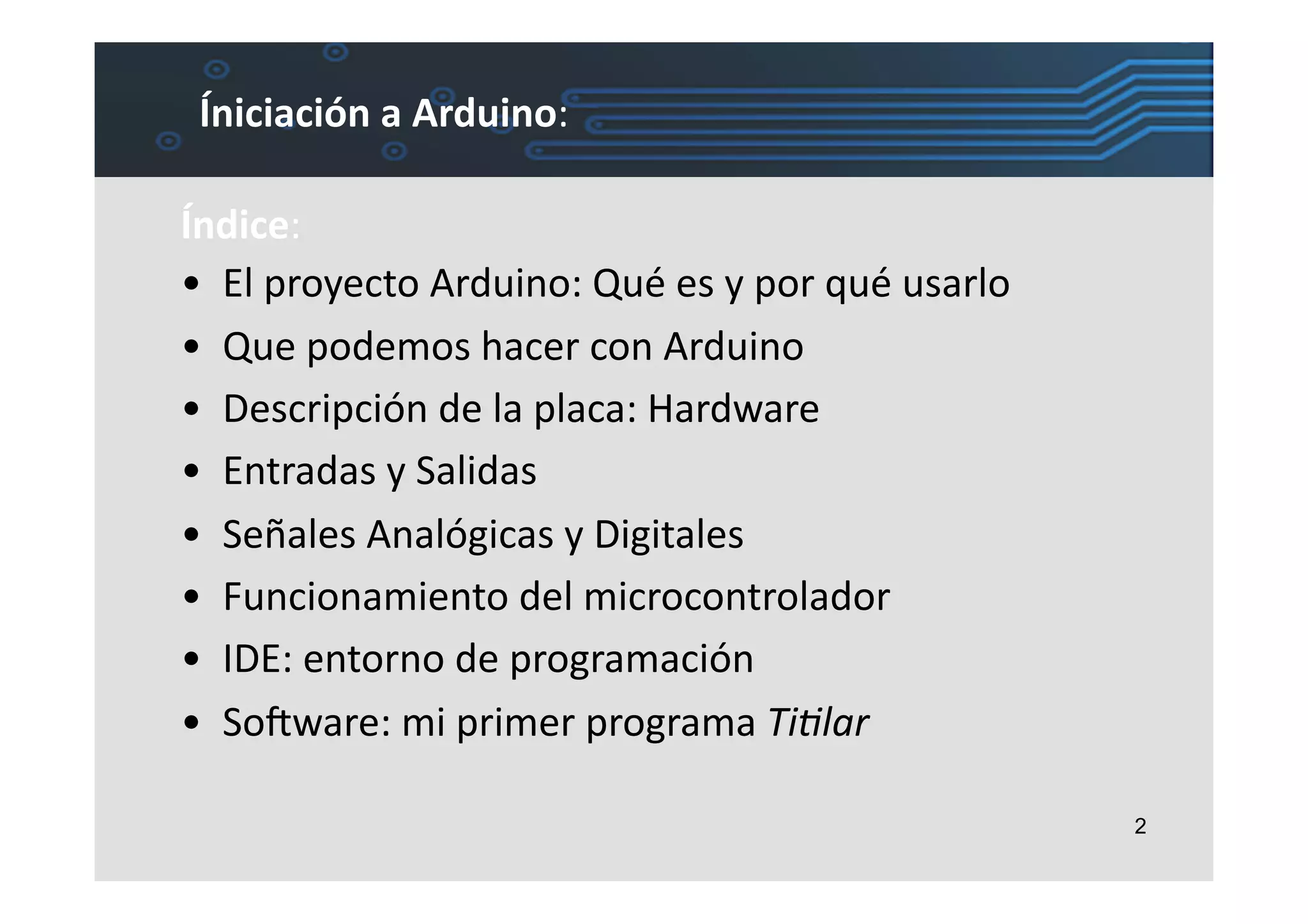 Íniciación	
  a	
  Arduino:	
  

Índice:	
  
•  El	
  proyecto	
  Arduino:	
  Qué	
  es	
  y	
  por	
  qué	
  usarlo	
  
•  Que	
  podemos	
  hacer	
  con	
  Arduino	
  
•  Descripción	
  de	
  la	
  placa:	
  Hardware	
  
•  Entradas	
  y	
  Salidas	
  
•  Señales	
  Analógicas	
  y	
  Digitales	
  
•  Funcionamiento	
  del	
  microcontrolador	
  
•  IDE:	
  entorno	
  de	
  programación	
  
•  SoIware:	
  mi	
  primer	
  programa	
  Ti#lar	
  

                                                                              2
 