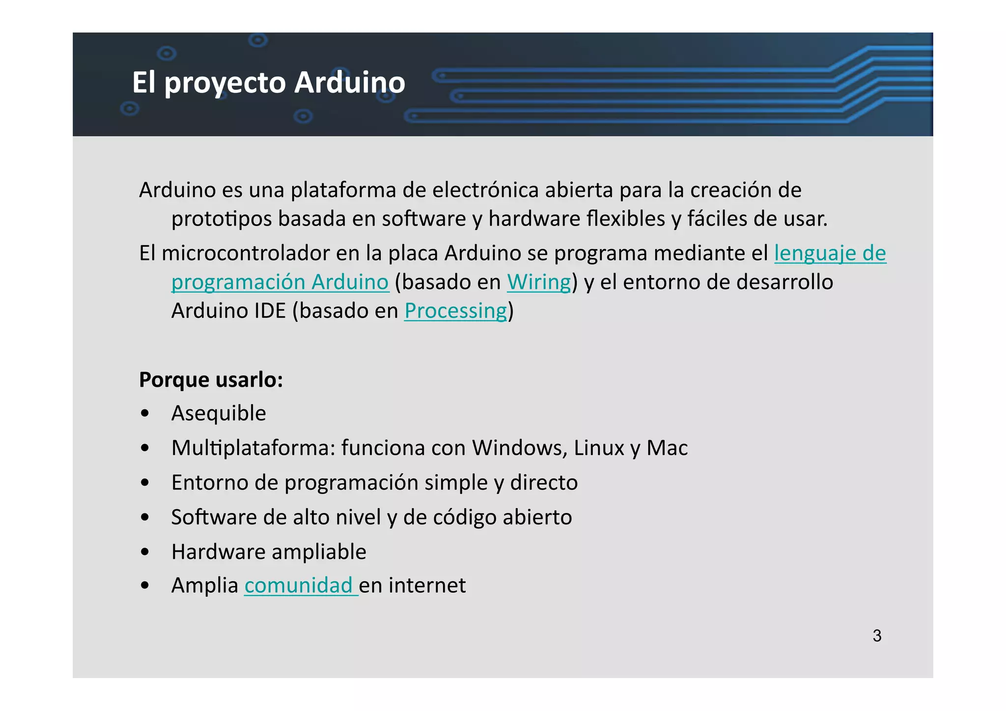 El	
  proyecto	
  Arduino	
  


Arduino	
  es	
  una	
  plataforma	
  de	
  electrónica	
  abierta	
  para	
  la	
  creación	
  de	
  
       protoLpos	
  basada	
  en	
  soIware	
  y	
  hardware	
  ﬂexibles	
  y	
  fáciles	
  de	
  usar.	
  	
  
El	
  microcontrolador	
  en	
  la	
  placa	
  Arduino	
  se	
  programa	
  mediante	
  el	
  lenguaje	
  de	
  
       programación	
  Arduino	
  (basado	
  en	
  Wiring)	
  y	
  el	
  entorno	
  de	
  desarrollo	
  
       Arduino	
  IDE	
  (basado	
  en	
  Processing)	
  

Porque	
  usarlo:	
  
•  Asequible	
  
•  MulLplataforma:	
  funciona	
  con	
  Windows,	
  Linux	
  y	
  Mac	
  
•  Entorno	
  de	
  programación	
  simple	
  y	
  directo	
  
•  SoIware	
  de	
  alto	
  nivel	
  y	
  de	
  código	
  abierto	
  
•  Hardware	
  ampliable	
  
•  Amplia	
  comunidad	
  en	
  internet	
  

                                                                                                             3
 