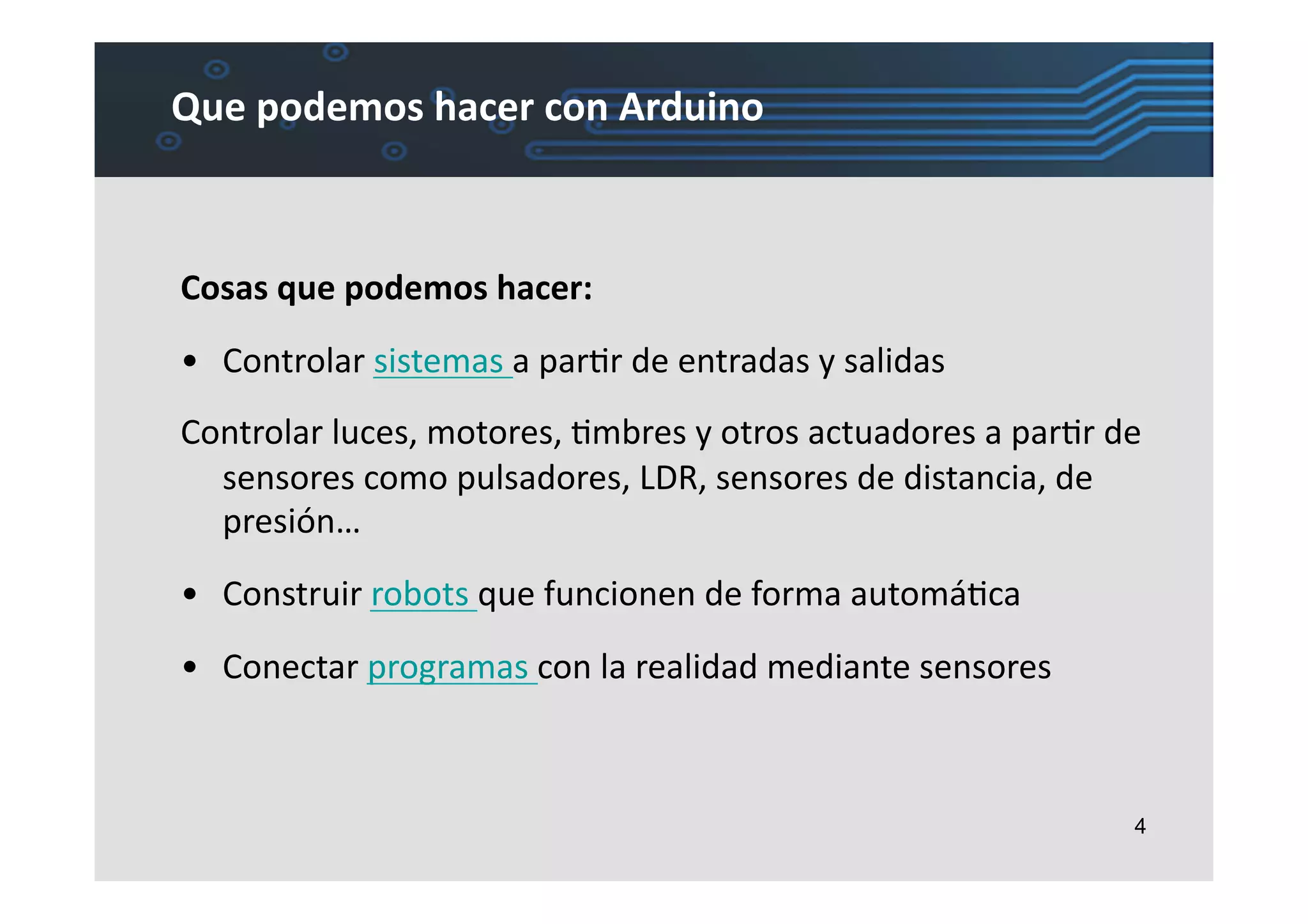 Que	
  podemos	
  hacer	
  con	
  Arduino	
  



Cosas	
  que	
  podemos	
  hacer:	
  
•  Controlar	
  sistemas	
  a	
  parLr	
  de	
  entradas	
  y	
  salidas	
  
Controlar	
  luces,	
  motores,	
  Lmbres	
  y	
  otros	
  actuadores	
  a	
  parLr	
  de	
  
  sensores	
  como	
  pulsadores,	
  LDR,	
  sensores	
  de	
  distancia,	
  de	
  
  presión…	
  
•  Construir	
  robots	
  que	
  funcionen	
  de	
  forma	
  automáLca	
  
•  Conectar	
  programas	
  con	
  la	
  realidad	
  mediante	
  sensores	
  



                                                                                           4
 