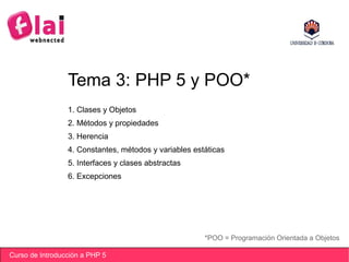 Curso de Introducción a PHP 5
Tema 3: PHP 5 y POO*
*POO = Programación Orientada a Objetos
1. Clases y Objetos
2. Métodos y propiedades
3. Herencia
4. Constantes, métodos y variables estáticas
5. Interfaces y clases abstractas
6. Excepciones
 
